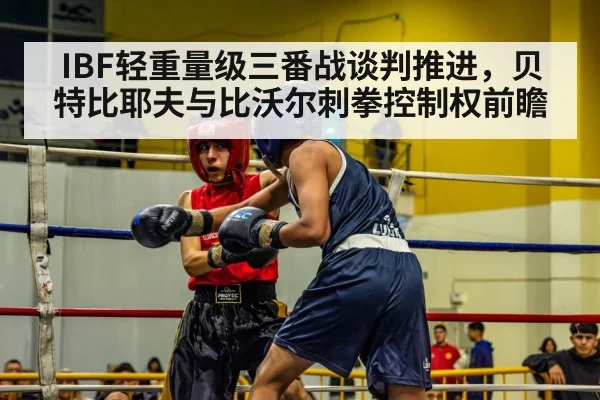 IBF轻重量级三番战谈判推进，贝特比耶夫与比沃尔刺拳控制权前瞻