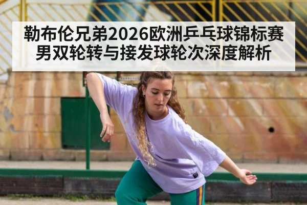 勒布伦兄弟2026欧洲乒乓球锦标赛男双轮转与接发球轮次深度解析