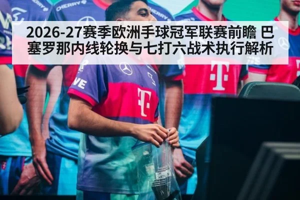 2026-27赛季欧洲手球冠军联赛前瞻 巴塞罗那内线轮换与七打六战术执行解析