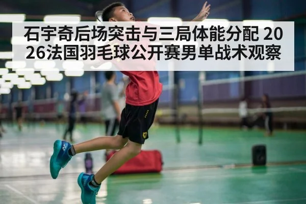 石宇奇后场突击与三局体能分配 2026法国羽毛球公开赛男单战术观察