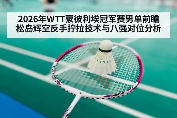 2026年WTT蒙彼利埃冠军赛男单前瞻 松岛辉空反手拧拉技术与八强对位分析